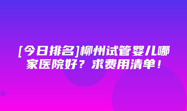 [今日排名]柳州试管婴儿哪家医院好？求费用清单！