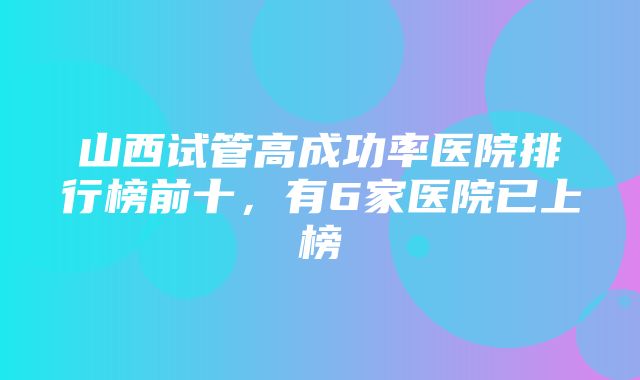 山西试管高成功率医院排行榜前十，有6家医院已上榜