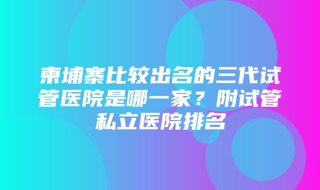 柬埔寨比较出名的三代试管医院是哪一家？附试管私立医院排名