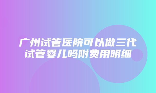 广州试管医院可以做三代试管婴儿吗附费用明细