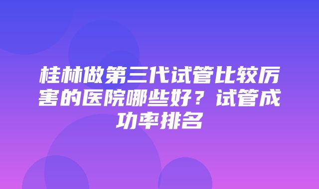 桂林做第三代试管比较厉害的医院哪些好？试管成功率排名