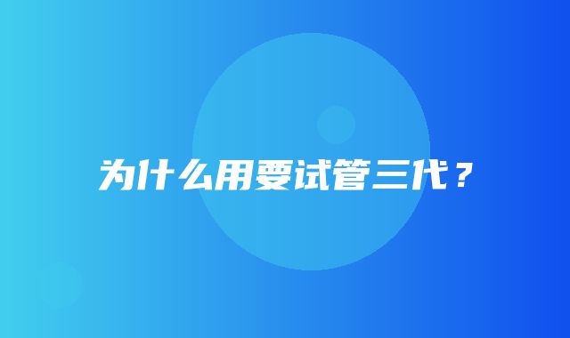 为什么用要试管三代？