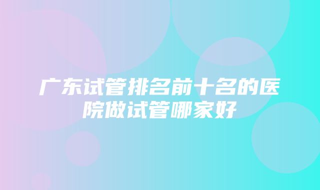 广东试管排名前十名的医院做试管哪家好