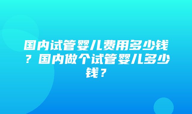 国内试管婴儿费用多少钱？国内做个试管婴儿多少钱？