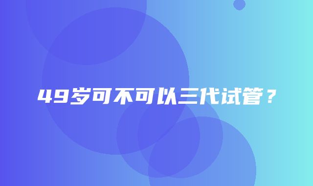 49岁可不可以三代试管？