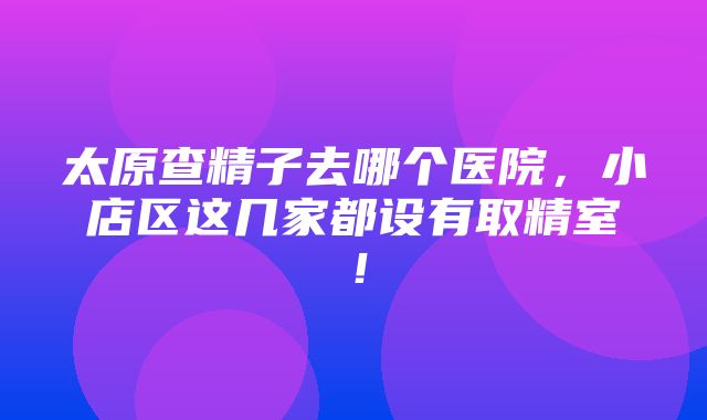 太原查精子去哪个医院，小店区这几家都设有取精室！