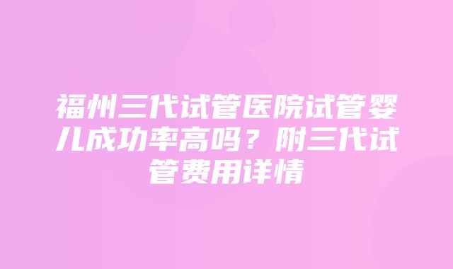 福州三代试管医院试管婴儿成功率高吗？附三代试管费用详情