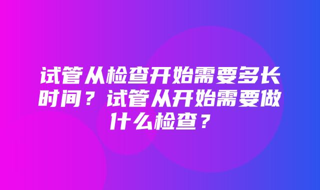 试管从检查开始需要多长时间？试管从开始需要做什么检查？