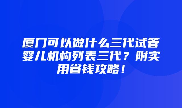 厦门可以做什么三代试管婴儿机构列表三代？附实用省钱攻略！