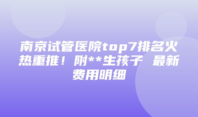 南京试管医院top7排名火热重推！附**生孩子 最新费用明细