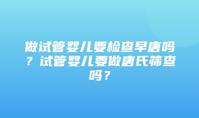 做试管婴儿要检查早唐吗？试管婴儿要做唐氏筛查吗？