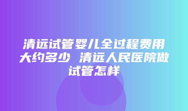 清远试管婴儿全过程费用大约多少 清远人民医院做试管怎样