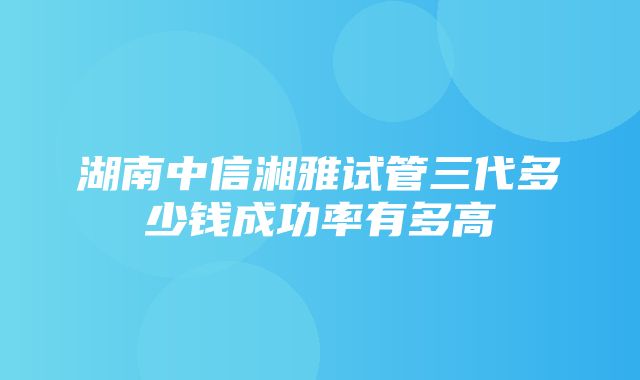 湖南中信湘雅试管三代多少钱成功率有多高