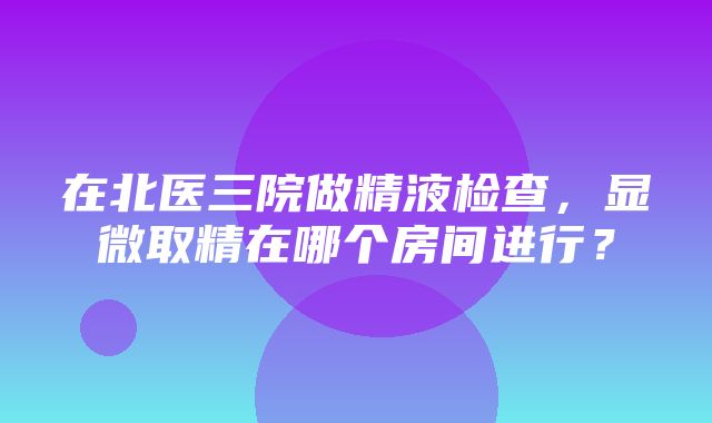 在北医三院做精液检查，显微取精在哪个房间进行？