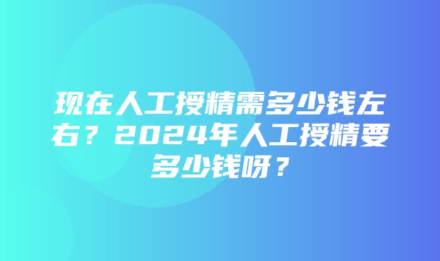 现在人工授精需多少钱左右？2024年人工授精要多少钱呀？