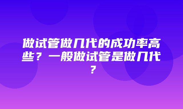 做试管做几代的成功率高些？一般做试管是做几代？