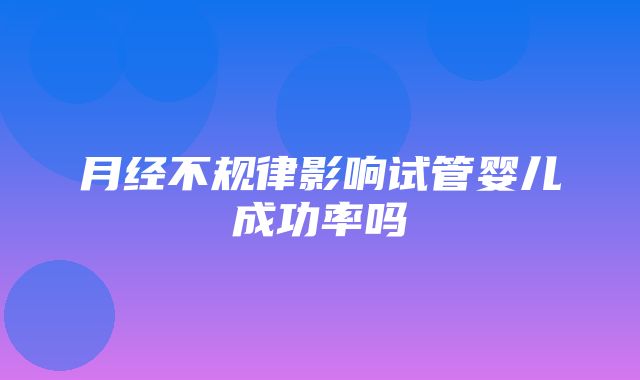 月经不规律影响试管婴儿成功率吗