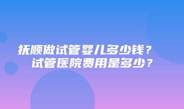 抚顺做试管婴儿多少钱？ 试管医院费用是多少？