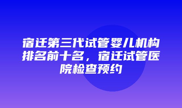 宿迁第三代试管婴儿机构排名前十名，宿迁试管医院检查预约