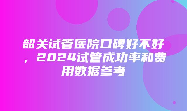 韶关试管医院口碑好不好，2024试管成功率和费用数据参考