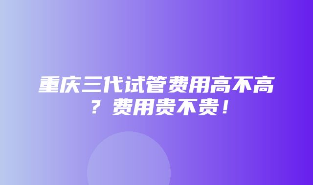 重庆三代试管费用高不高？费用贵不贵！