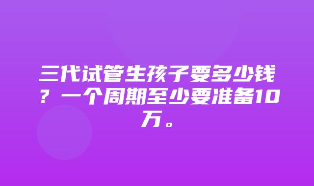 三代试管生孩子要多少钱？一个周期至少要准备10万。