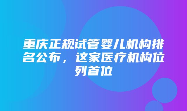 重庆正规试管婴儿机构排名公布，这家医疗机构位列首位