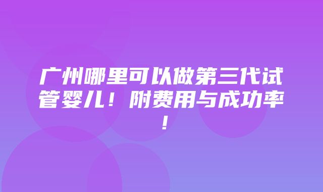 广州哪里可以做第三代试管婴儿！附费用与成功率！