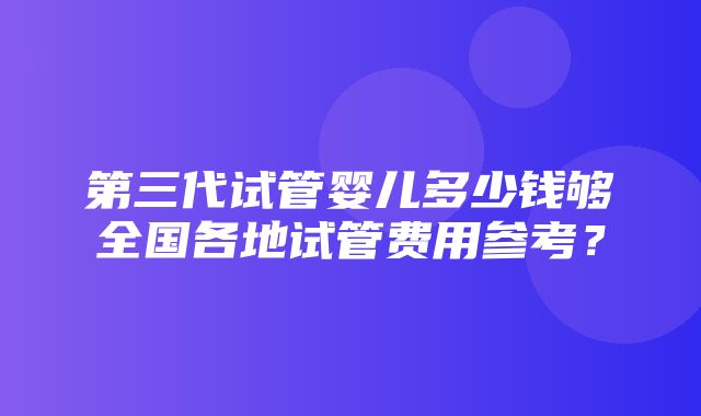 第三代试管婴儿多少钱够全国各地试管费用参考？