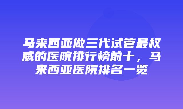 马来西亚做三代试管最权威的医院排行榜前十，马来西亚医院排名一览