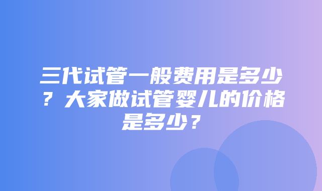 三代试管一般费用是多少？大家做试管婴儿的价格是多少？