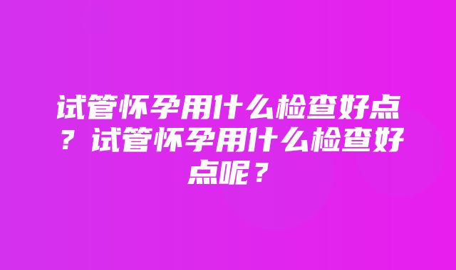 试管怀孕用什么检查好点？试管怀孕用什么检查好点呢？