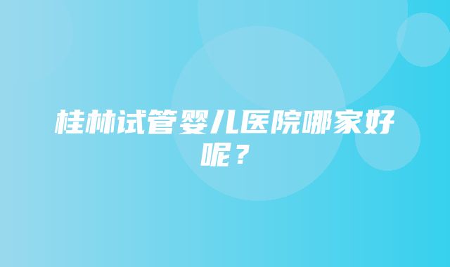 桂林试管婴儿医院哪家好呢？