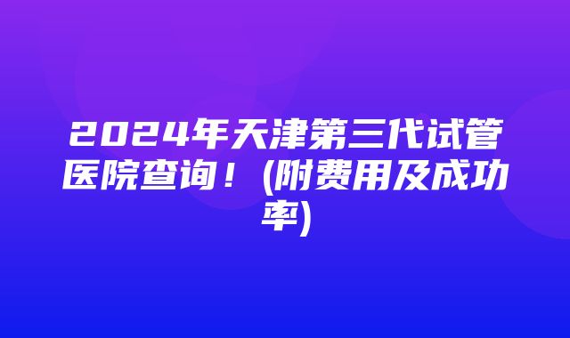 2024年天津第三代试管医院查询！(附费用及成功率)