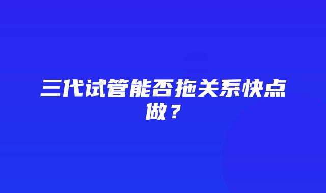 三代试管能否拖关系快点做？