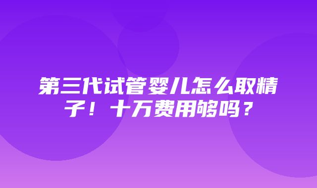 第三代试管婴儿怎么取精子！十万费用够吗？