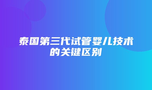 泰国第三代试管婴儿技术的关键区别