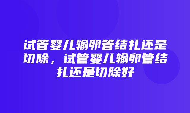 试管婴儿输卵管结扎还是切除，试管婴儿输卵管结扎还是切除好