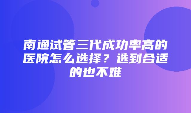 南通试管三代成功率高的医院怎么选择？选到合适的也不难