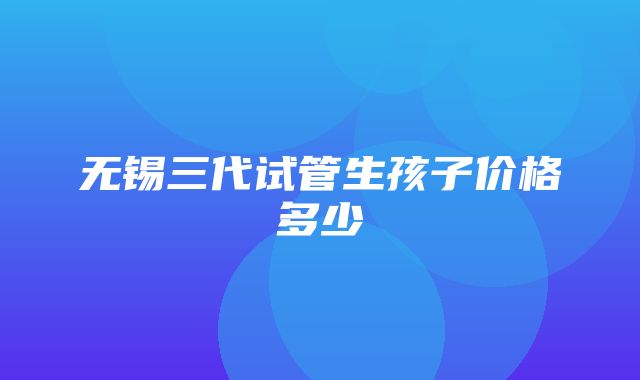 无锡三代试管生孩子价格多少