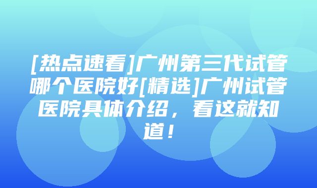 [热点速看]广州第三代试管哪个医院好[精选]广州试管医院具体介绍，看这就知道！