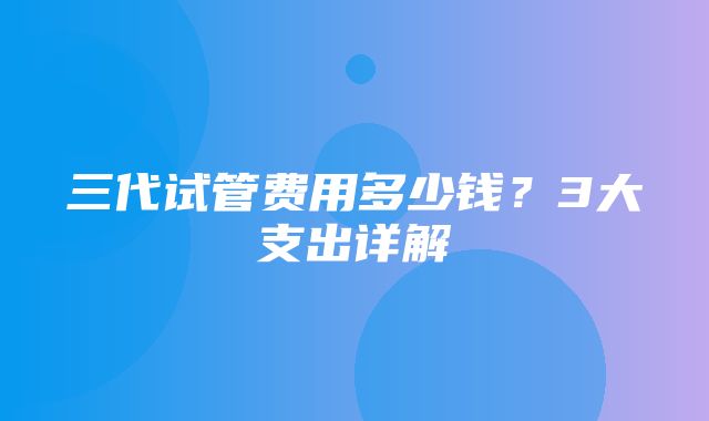 三代试管费用多少钱？3大支出详解