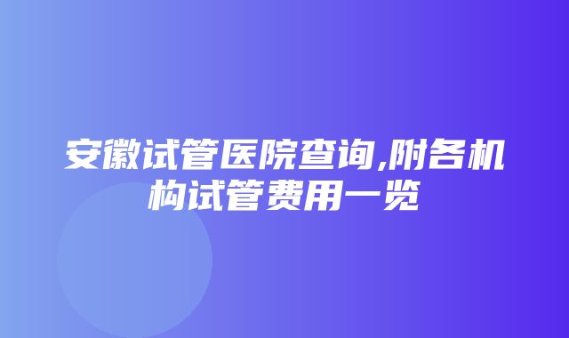 安徽试管医院查询,附各机构试管费用一览