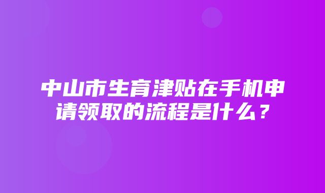 中山市生育津贴在手机申请领取的流程是什么？