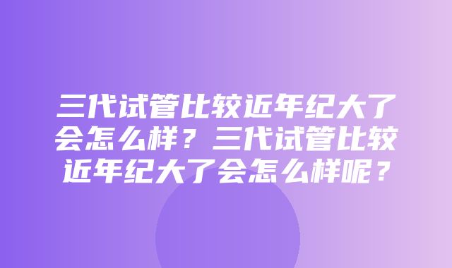 三代试管比较近年纪大了会怎么样？三代试管比较近年纪大了会怎么样呢？