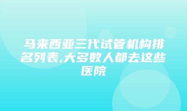 马来西亚三代试管机构排名列表,大多数人都去这些医院