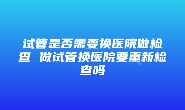 试管是否需要换医院做检查 做试管换医院要重新检查吗