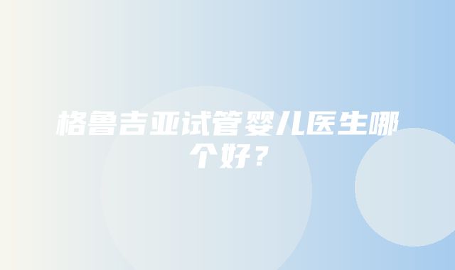 格鲁吉亚试管婴儿医生哪个好？