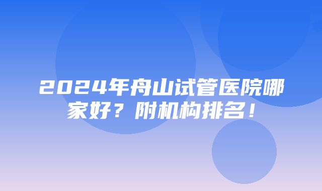 2024年舟山试管医院哪家好？附机构排名！