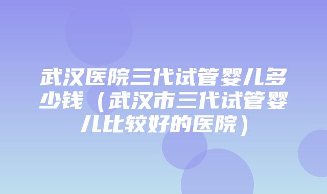 武汉医院三代试管婴儿多少钱（武汉市三代试管婴儿比较好的医院）